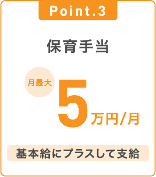 Point.3 保育手当 月最大5万円/月 基本給にプラスして支給